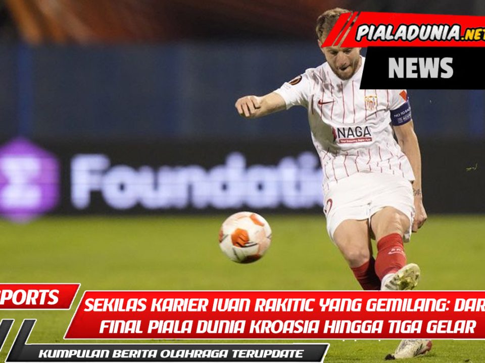 Sekilas Karier Ivan Rakitic yang Gemilang: Dari Final Piala Dunia Kroasia hingga Tiga Gelar Barcelona